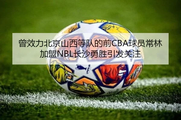 曾效力北京山西等队的前CBA球员常林加盟NBL长沙勇胜引发关注